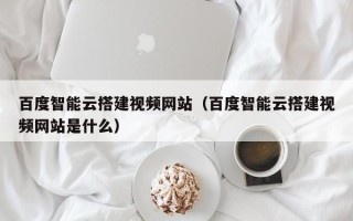博白百度智能云搭建视频网站（百度智能云搭建视频网站是什么）