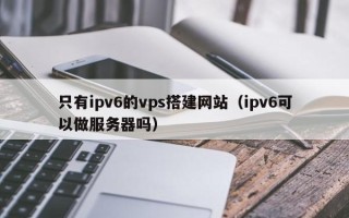 博白只有ipv6的vps搭建网站（ipv6可以做服务器吗）